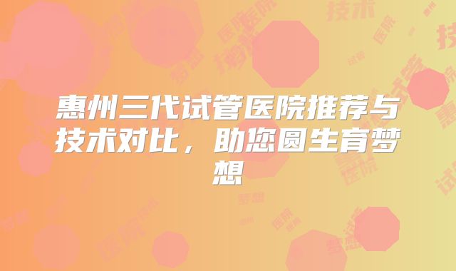 惠州三代试管医院推荐与技术对比，助您圆生育梦想