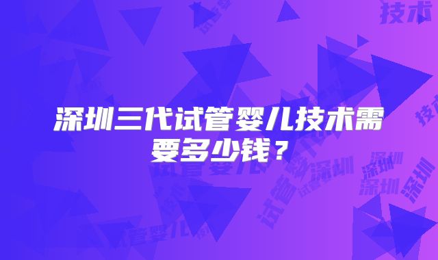 深圳三代试管婴儿技术需要多少钱？