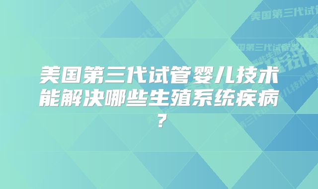 美国第三代试管婴儿技术能解决哪些生殖系统疾病?