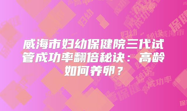 威海市妇幼保健院三代试管成功率翻倍秘诀：高龄如何养卵？