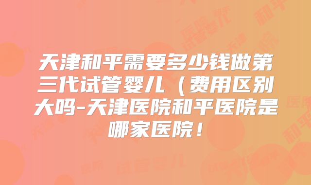 天津和平需要多少钱做第三代试管婴儿(费用区别大吗-天津医院和平医院是哪家医院!