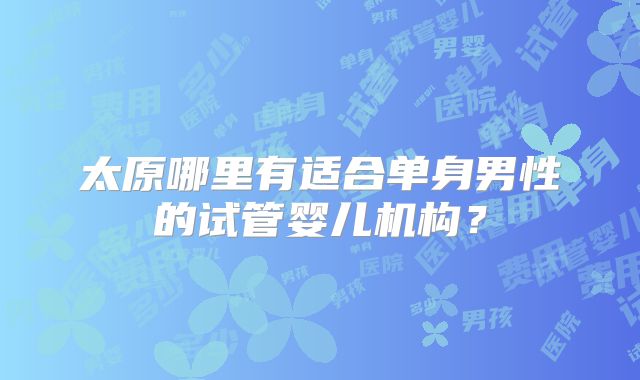 太原哪里有适合单身男性的试管婴儿机构？