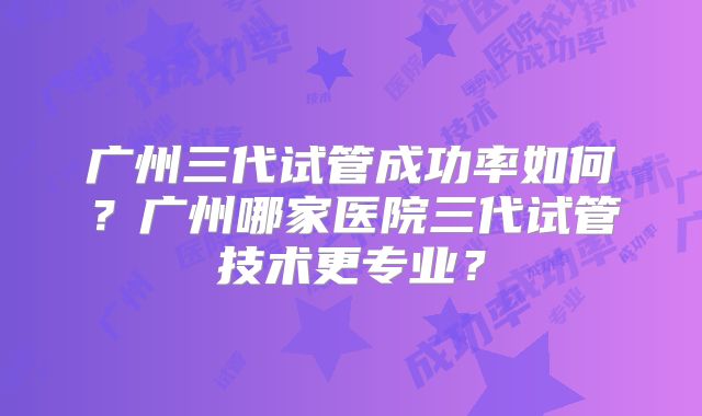 广州三代试管成功率如何？广州哪家医院三代试管技术更专业？