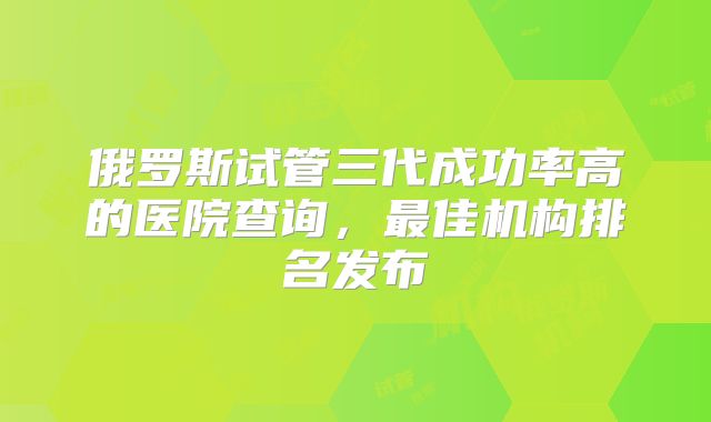 俄罗斯试管三代成功率高的医院查询，最佳机构排名发布