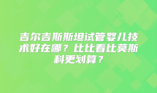 吉尔吉斯斯坦试管婴儿技术好在哪？比比看比莫斯科更划算？