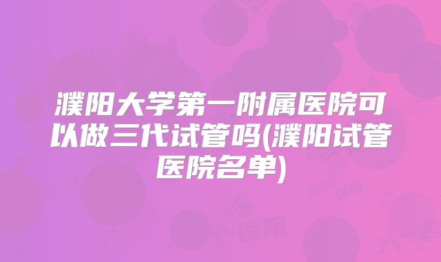 濮阳大学第一附属医院可以做三代试管吗(濮阳试管医院名单)