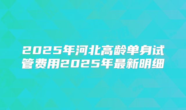 2025年河北高龄单身试管费用2025年最新明细