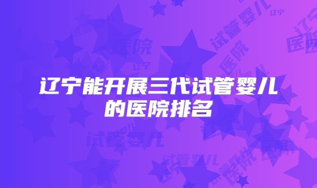 辽宁能开展三代试管婴儿的医院排名