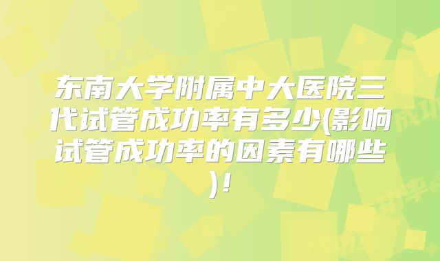 东南大学附属中大医院三代试管成功率有多少(影响试管成功率的因素有哪些)！