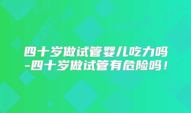 四十岁做试管婴儿吃力吗-四十岁做试管有危险吗！