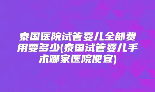 泰国医院试管婴儿全部费用要多少(泰国试管婴儿手术哪家医院便宜)