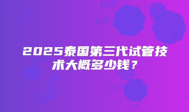 2025泰国第三代试管技术大概多少钱？