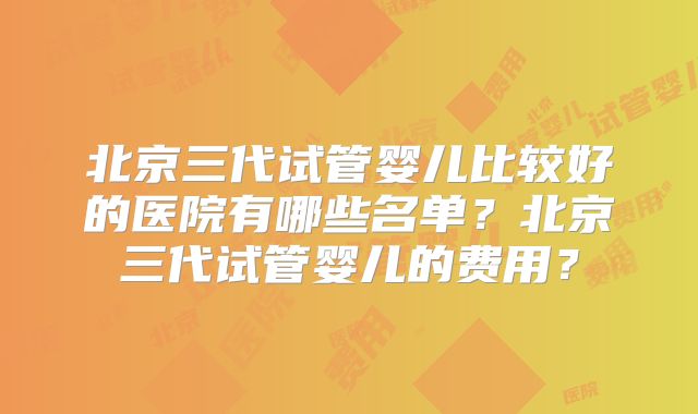 北京三代试管婴儿比较好的医院有哪些名单?北京三代试管婴儿的费用?