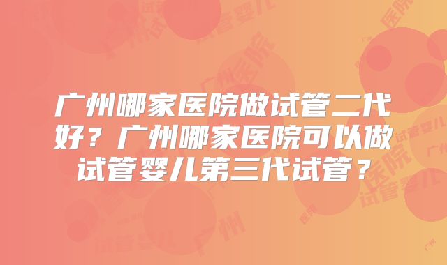 广州哪家医院做试管二代好?广州哪家医院可以做试管婴儿第三代试管?