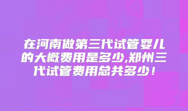 在河南做第三代试管婴儿的大概费用是多少,郑州三代试管费用总共多少!