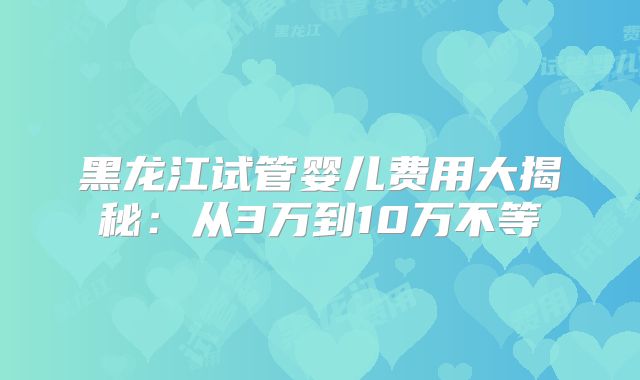 黑龙江试管婴儿费用大揭秘：从3万到10万不等