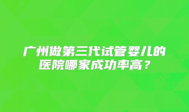 广州做第三代试管婴儿的医院哪家成功率高？