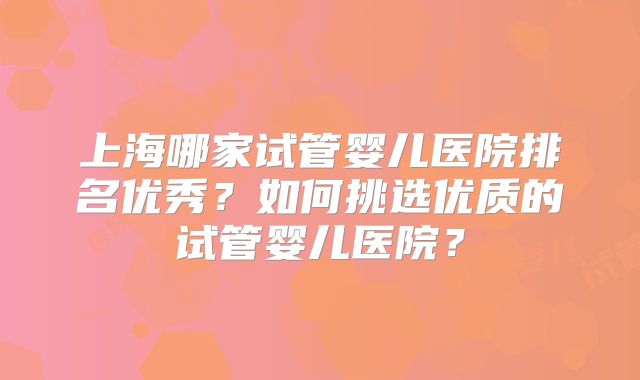 上海哪家试管婴儿医院排名优秀?如何挑选优质的试管婴儿医院?