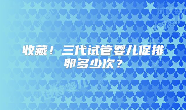 收藏!三代试管婴儿促排卵多少次?