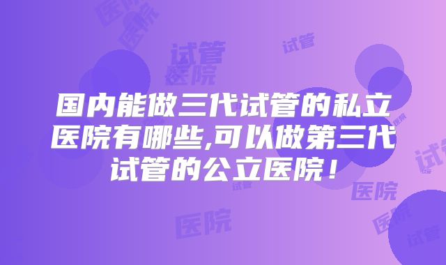 国内能做三代试管的私立医院有哪些,可以做第三代试管的公立医院！