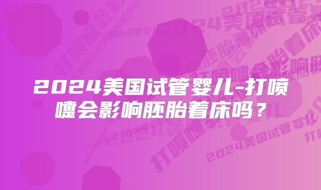 2024美国试管婴儿-打喷嚏会影响胚胎着床吗?