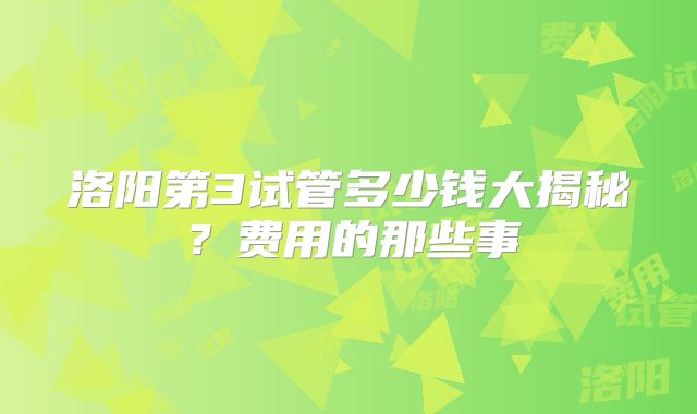 洛阳第3试管多少钱大揭秘？费用的那些事