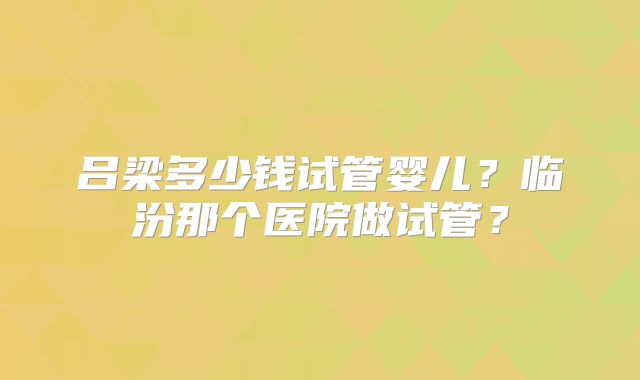 吕梁多少钱试管婴儿?临汾那个医院做试管?