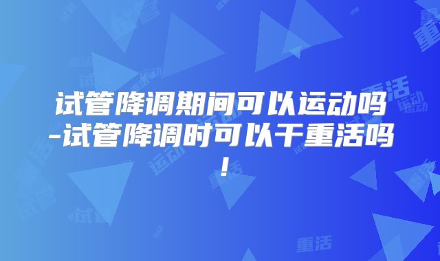 试管降调期间可以运动吗-试管降调时可以干重活吗！