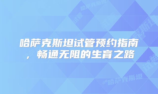 哈萨克斯坦试管预约指南，畅通无阻的生育之路