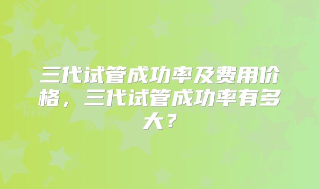 三代试管成功率及费用价格，三代试管成功率有多大？