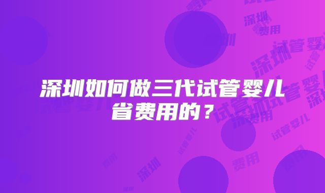 深圳如何做三代试管婴儿省费用的？