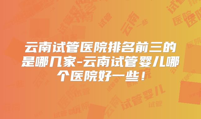 云南试管医院排名前三的是哪几家-云南试管婴儿哪个医院好一些！