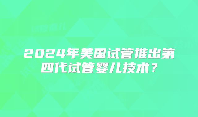 2024年美国试管推出第四代试管婴儿技术？