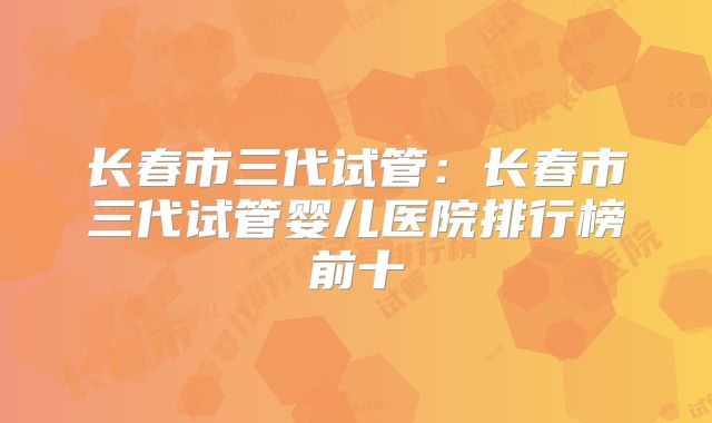 长春市三代试管:长春市三代试管婴儿医院排行榜前十