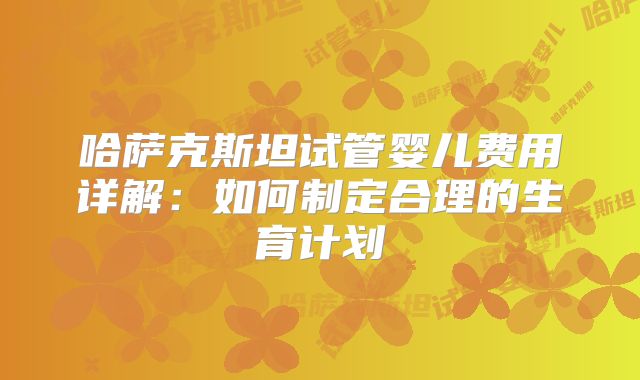 哈萨克斯坦试管婴儿费用详解:如何制定合理的生育计划