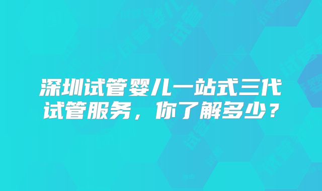 深圳试管婴儿一站式三代试管服务，你了解多少？
