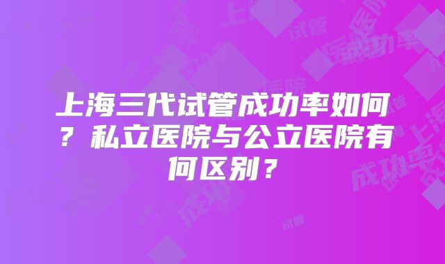 上海三代试管成功率如何？私立医院与公立医院有何区别？