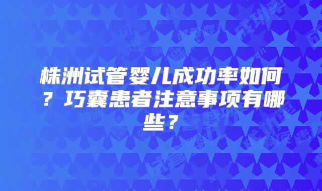 株洲试管婴儿成功率如何？巧囊患者注意事项有哪些？