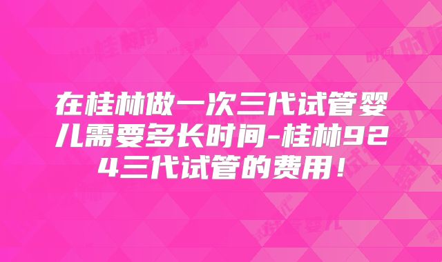 在桂林做一次三代试管婴儿需要多长时间-桂林924三代试管的费用！