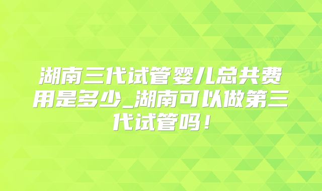 湖南三代试管婴儿总共费用是多少_湖南可以做第三代试管吗！