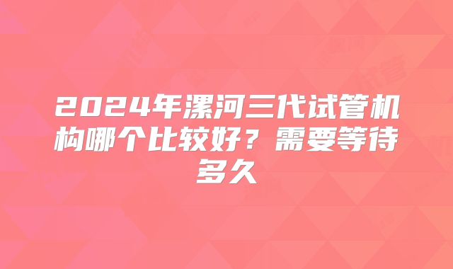 2024年漯河三代试管机构哪个比较好？需要等待多久