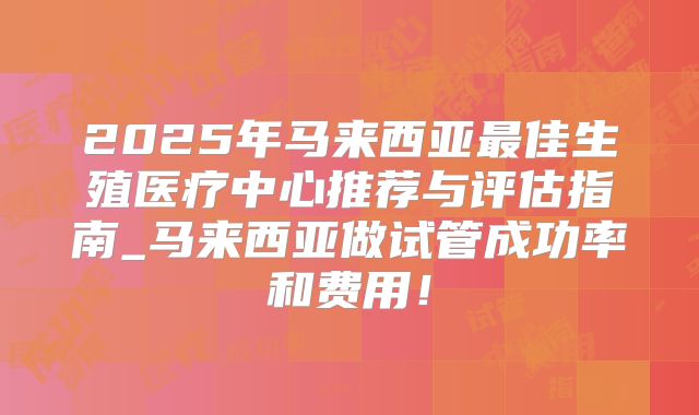 2025年马来西亚最佳生殖医疗中心推荐与评估指南_马来西亚做试管成功率和费用！