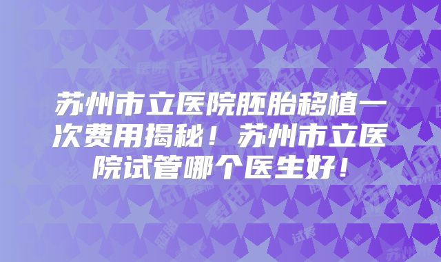 苏州市立医院胚胎移植一次费用揭秘！苏州市立医院试管哪个医生好！
