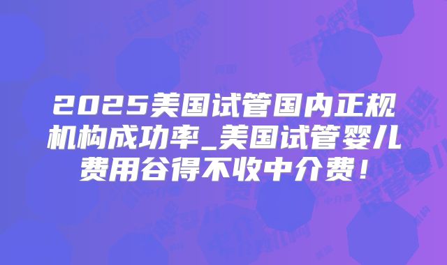 2025美国试管国内正规机构成功率_美国试管婴儿费用谷得不收中介费！