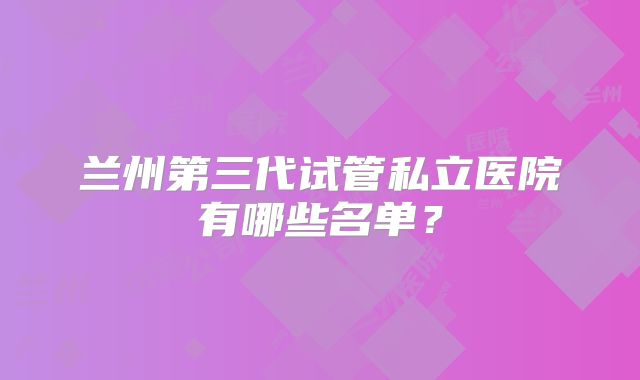 兰州第三代试管私立医院有哪些名单？
