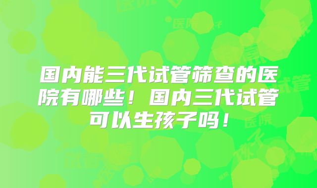 国内能三代试管筛查的医院有哪些！国内三代试管可以生孩子吗！