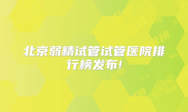 北京弱精试管试管医院排行榜发布!