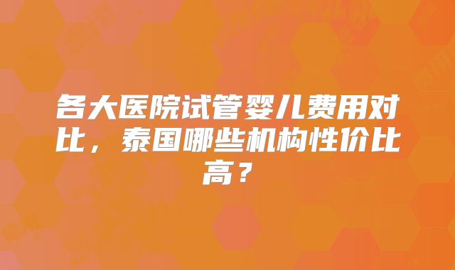 各大医院试管婴儿费用对比,泰国哪些机构性价比高?