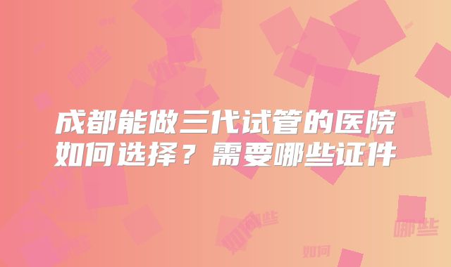 成都能做三代试管的医院如何选择？需要哪些证件