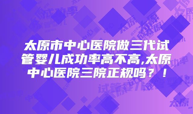 太原市中心医院做三代试管婴儿成功率高不高,太原中心医院三院正规吗？！